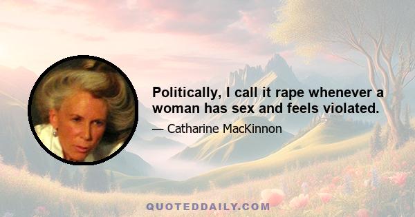 Politically, I call it rape whenever a woman has sex and feels violated.