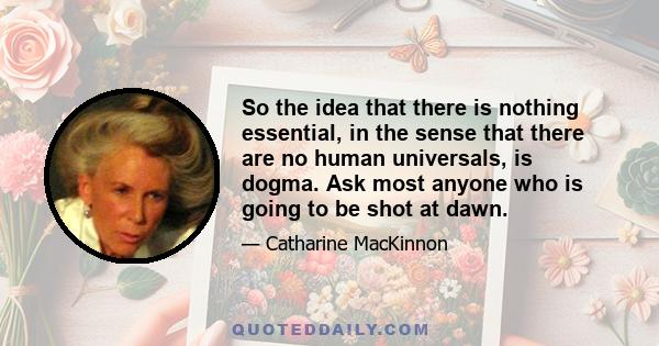 So the idea that there is nothing essential, in the sense that there are no human universals, is dogma. Ask most anyone who is going to be shot at dawn.