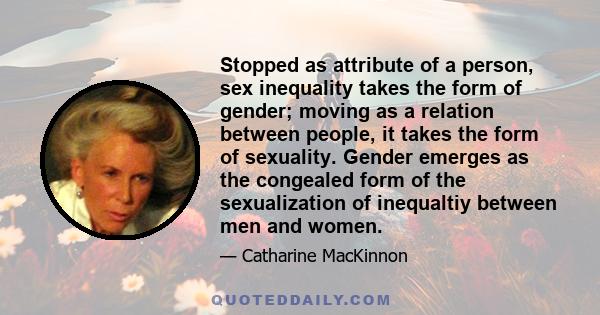 Stopped as attribute of a person, sex inequality takes the form of gender; moving as a relation between people, it takes the form of sexuality. Gender emerges as the congealed form of the sexualization of inequaltiy