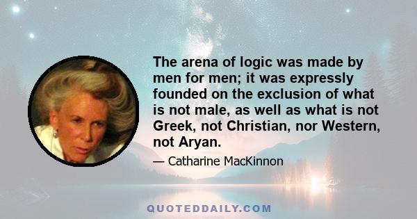 The arena of logic was made by men for men; it was expressly founded on the exclusion of what is not male, as well as what is not Greek, not Christian, nor Western, not Aryan.