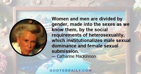 Women and men are divided by gender, made into the sexes as we know them, by the social requirements of heterosexuality, which institutionalizes male sexual dominance and female sexual submission.