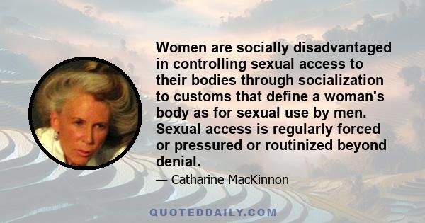 Women are socially disadvantaged in controlling sexual access to their bodies through socialization to customs that define a woman's body as for sexual use by men. Sexual access is regularly forced or pressured or