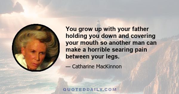 You grow up with your father holding you down and covering your mouth so another man can make a horrible searing pain between your legs.