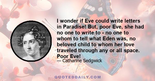 I wonder if Eve could write letters in Paradise! But, poor Eve, she had no one to write to - no one to whom to tell what Eden was, no beloved child to whom her love traveled through any or all space. Poor Eve!