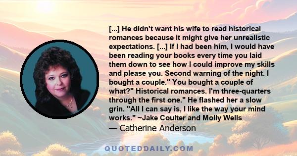 [...] He didn't want his wife to read historical romances because it might give her unrealistic expectations. [...] If I had been him, I would have been reading your books every time you laid them down to see how I