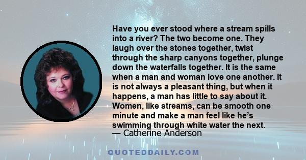 Have you ever stood where a stream spills into a river? The two become one. They laugh over the stones together, twist through the sharp canyons together, plunge down the waterfalls together. It is the same when a man