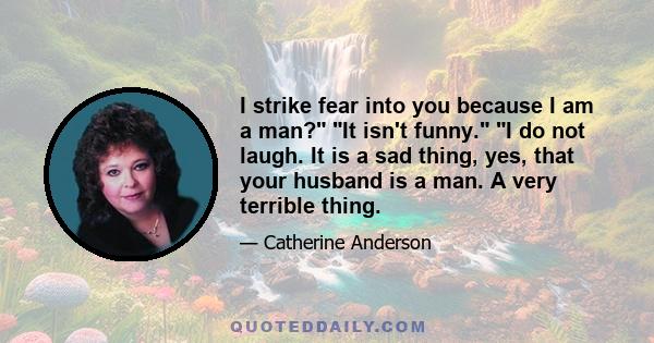 I strike fear into you because I am a man? It isn't funny. I do not laugh. It is a sad thing, yes, that your husband is a man. A very terrible thing.