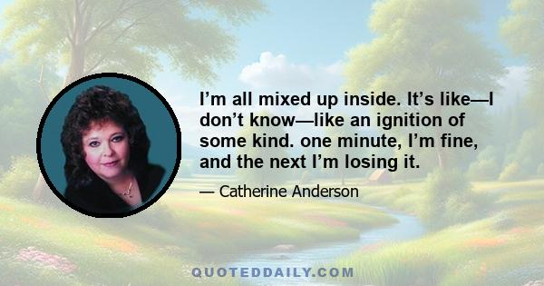 I’m all mixed up inside. It’s like—I don’t know—like an ignition of some kind. one minute, I’m fine, and the next I’m losing it.