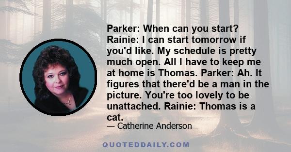 Parker: When can you start? Rainie: I can start tomorrow if you'd like. My schedule is pretty much open. All I have to keep me at home is Thomas. Parker: Ah. It figures that there'd be a man in the picture. You're too