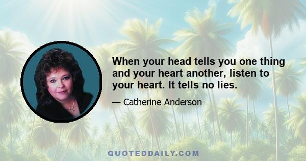 When your head tells you one thing and your heart another, listen to your heart. It tells no lies.