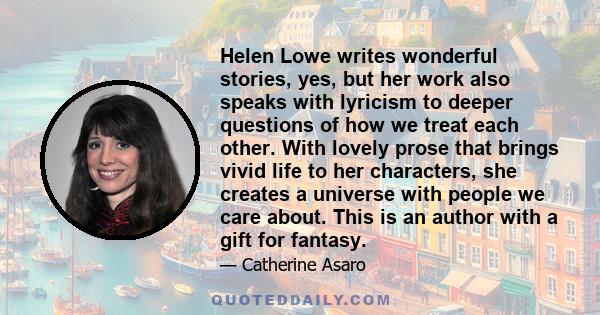 Helen Lowe writes wonderful stories, yes, but her work also speaks with lyricism to deeper questions of how we treat each other. With lovely prose that brings vivid life to her characters, she creates a universe with