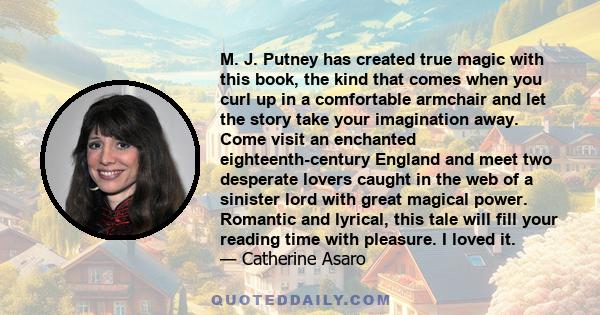 M. J. Putney has created true magic with this book, the kind that comes when you curl up in a comfortable armchair and let the story take your imagination away. Come visit an enchanted eighteenth-century England and