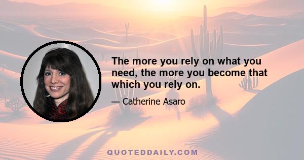 The more you rely on what you need, the more you become that which you rely on.