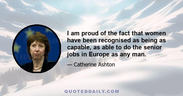 I am proud of the fact that women have been recognised as being as capable, as able to do the senior jobs in Europe as any man.