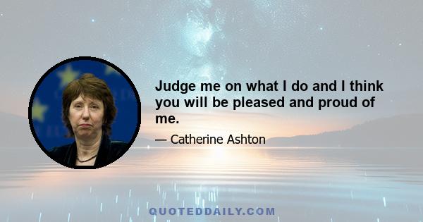 Judge me on what I do and I think you will be pleased and proud of me.