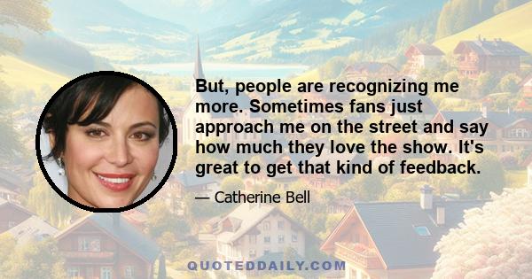 But, people are recognizing me more. Sometimes fans just approach me on the street and say how much they love the show. It's great to get that kind of feedback.