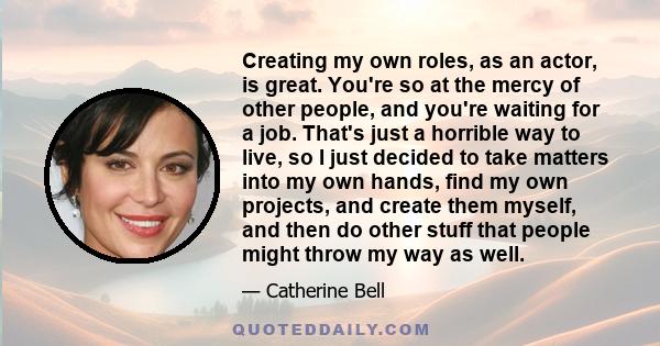 Creating my own roles, as an actor, is great. You're so at the mercy of other people, and you're waiting for a job. That's just a horrible way to live, so I just decided to take matters into my own hands, find my own