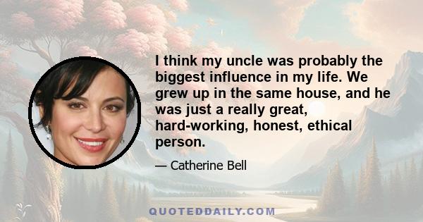 I think my uncle was probably the biggest influence in my life. We grew up in the same house, and he was just a really great, hard-working, honest, ethical person.