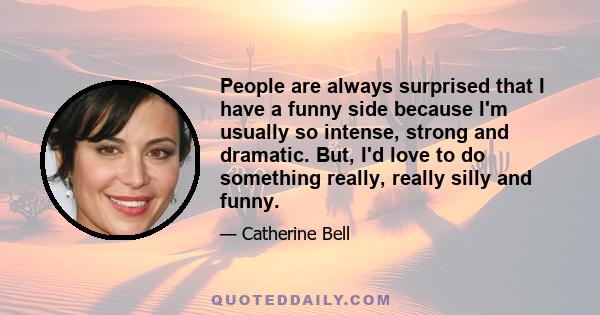 People are always surprised that I have a funny side because I'm usually so intense, strong and dramatic. But, I'd love to do something really, really silly and funny.