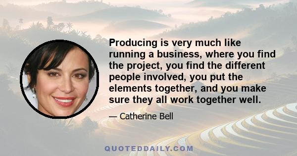 Producing is very much like running a business, where you find the project, you find the different people involved, you put the elements together, and you make sure they all work together well.