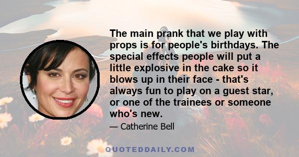 The main prank that we play with props is for people's birthdays. The special effects people will put a little explosive in the cake so it blows up in their face - that's always fun to play on a guest star, or one of