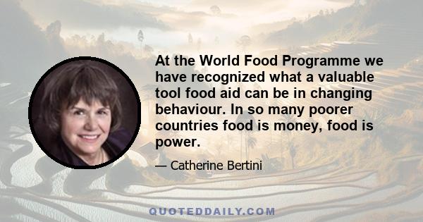 At the World Food Programme we have recognized what a valuable tool food aid can be in changing behaviour. In so many poorer countries food is money, food is power.