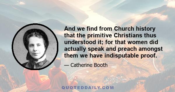 And we find from Church history that the primitive Christians thus understood it; for that women did actually speak and preach amongst them we have indisputable proof.