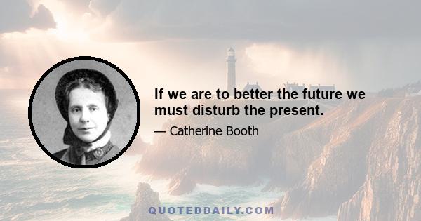 If we are to better the future we must disturb the present.