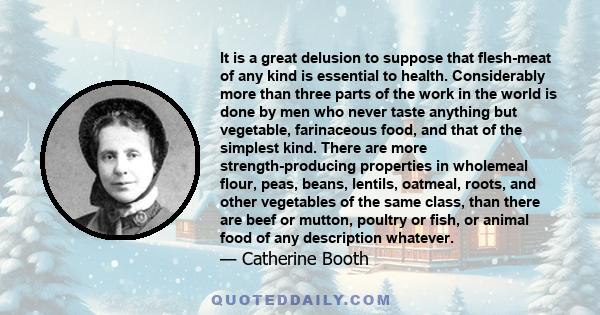 It is a great delusion to suppose that flesh-meat of any kind is essential to health. Considerably more than three parts of the work in the world is done by men who never taste anything but vegetable, farinaceous food,