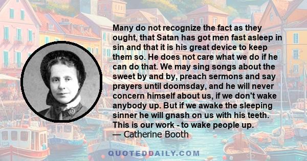 Many do not recognize the fact as they ought, that Satan has got men fast asleep in sin and that it is his great device to keep them so. He does not care what we do if he can do that. We may sing songs about the sweet