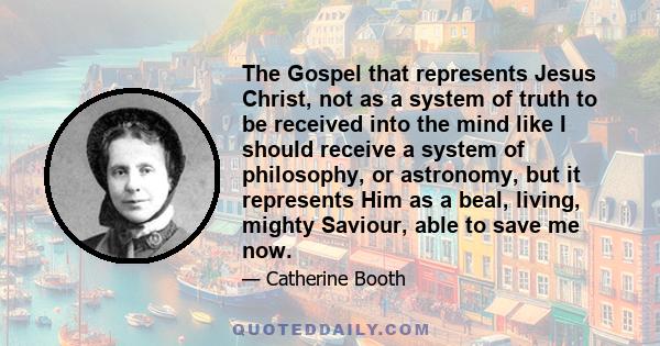 The Gospel that represents Jesus Christ, not as a system of truth to be received into the mind like I should receive a system of philosophy, or astronomy, but it represents Him as a beal, living, mighty Saviour, able to 