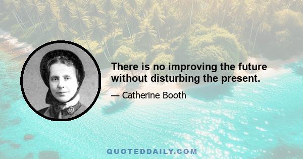 There is no improving the future without disturbing the present.