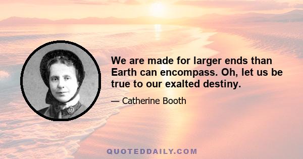 We are made for larger ends than Earth can encompass. Oh, let us be true to our exalted destiny.