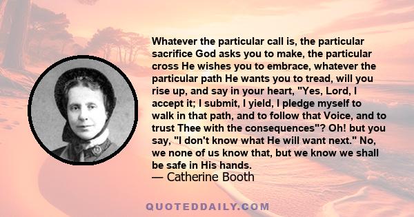 Whatever the particular call is, the particular sacrifice God asks you to make, the particular cross He wishes you to embrace, whatever the particular path He wants you to tread, will you rise up, and say in your heart, 