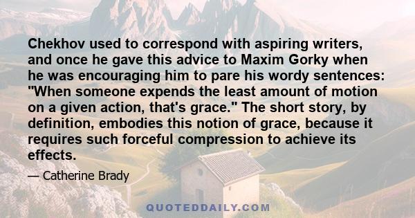 Chekhov used to correspond with aspiring writers, and once he gave this advice to Maxim Gorky when he was encouraging him to pare his wordy sentences: When someone expends the least amount of motion on a given action,