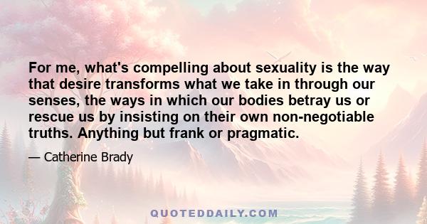 For me, what's compelling about sexuality is the way that desire transforms what we take in through our senses, the ways in which our bodies betray us or rescue us by insisting on their own non-negotiable truths.