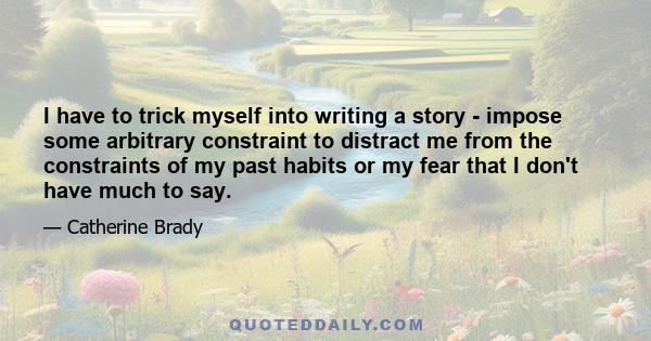 I have to trick myself into writing a story - impose some arbitrary constraint to distract me from the constraints of my past habits or my fear that I don't have much to say.