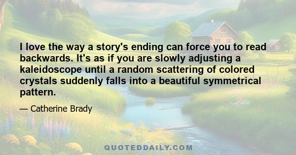 I love the way a story's ending can force you to read backwards. It's as if you are slowly adjusting a kaleidoscope until a random scattering of colored crystals suddenly falls into a beautiful symmetrical pattern.