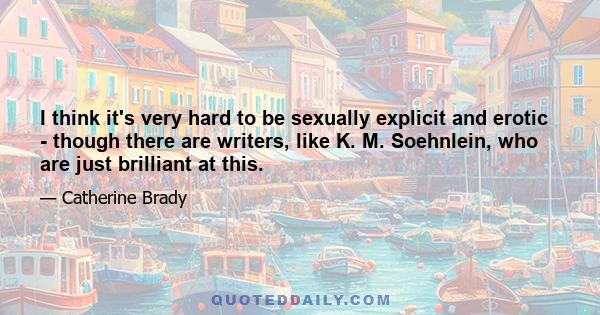 I think it's very hard to be sexually explicit and erotic - though there are writers, like K. M. Soehnlein, who are just brilliant at this.