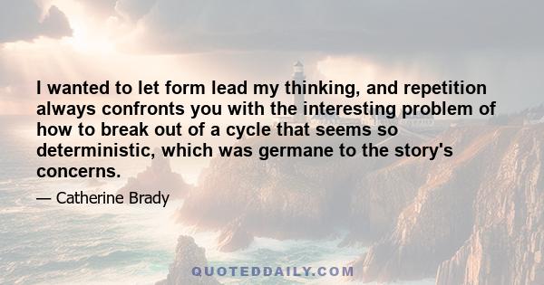 I wanted to let form lead my thinking, and repetition always confronts you with the interesting problem of how to break out of a cycle that seems so deterministic, which was germane to the story's concerns.