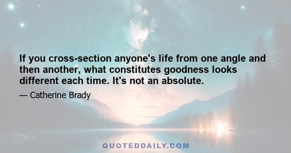 If you cross-section anyone's life from one angle and then another, what constitutes goodness looks different each time. It's not an absolute.