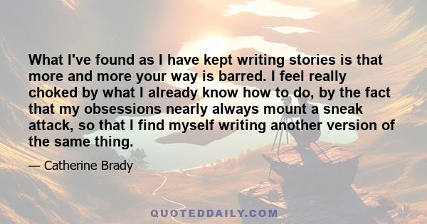 What I've found as I have kept writing stories is that more and more your way is barred. I feel really choked by what I already know how to do, by the fact that my obsessions nearly always mount a sneak attack, so that