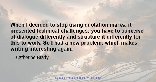 When I decided to stop using quotation marks, it presented technical challenges: you have to conceive of dialogue differently and structure it differently for this to work. So I had a new problem, which makes writing