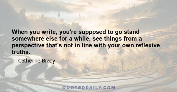 When you write, you're supposed to go stand somewhere else for a while, see things from a perspective that's not in line with your own reflexive truths.