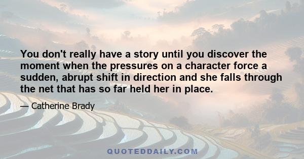 You don't really have a story until you discover the moment when the pressures on a character force a sudden, abrupt shift in direction and she falls through the net that has so far held her in place.