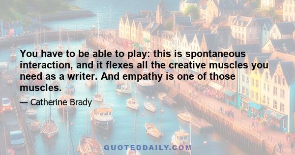 You have to be able to play: this is spontaneous interaction, and it flexes all the creative muscles you need as a writer. And empathy is one of those muscles.