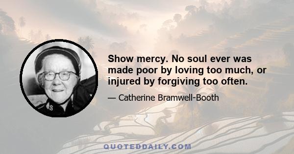 Show mercy. No soul ever was made poor by loving too much, or injured by forgiving too often.