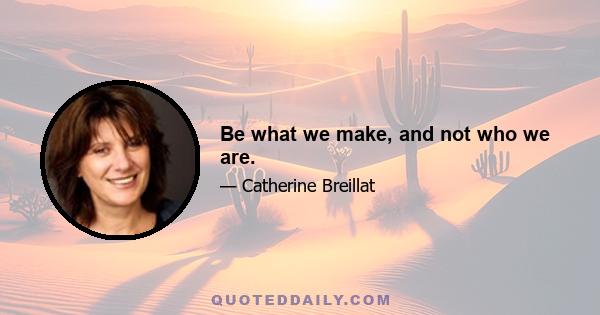 Be what we make, and not who we are.