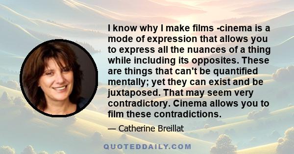 I know why I make films -cinema is a mode of expression that allows you to express all the nuances of a thing while including its opposites. These are things that can't be quantified mentally; yet they can exist and be