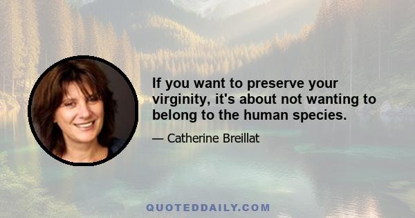 If you want to preserve your virginity, it's about not wanting to belong to the human species.